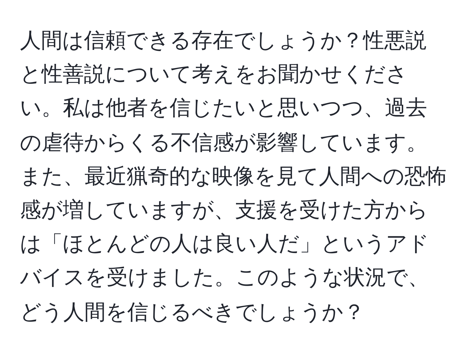 人間は信頼できる存在でしょうか？性悪説と性善説について考えをお聞かせください。私は他者を信じたいと思いつつ、過去の虐待からくる不信感が影響しています。また、最近猟奇的な映像を見て人間への恐怖感が増していますが、支援を受けた方からは「ほとんどの人は良い人だ」というアドバイスを受けました。このような状況で、どう人間を信じるべきでしょうか？