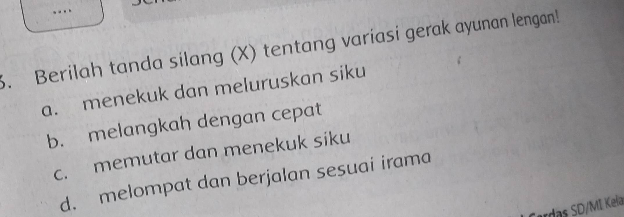 Berilah tanda silang (X) tentang variasi gerak ayunan lengan!
a. menekuk dan meluruskan siku
b. melangkah dengan cepat
c. memutar dan menekuk siku
d. melompat dan berjalan sesuai irama
rds D/MI Kela