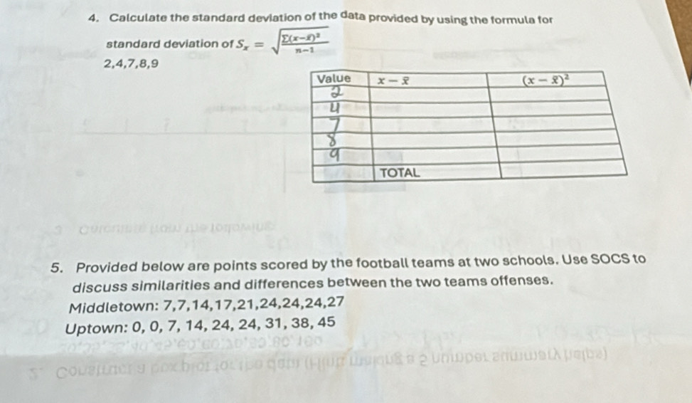 Calculate the standard deviation of the data provided by using the formula for
standard deviation of S_x=sqrt(frac sumlimits (x-overline x))^2n-1
2,4,7,8,9
5. Provided below are points scored by the football teams at two schools. Use SOCS to
discuss similarities and differences between the two teams offenses.
Middletown: 7,7,14,17,21,24,24,24,27
Uptown: 0, 0, 7, 14, 24, 24, 31, 38, 45