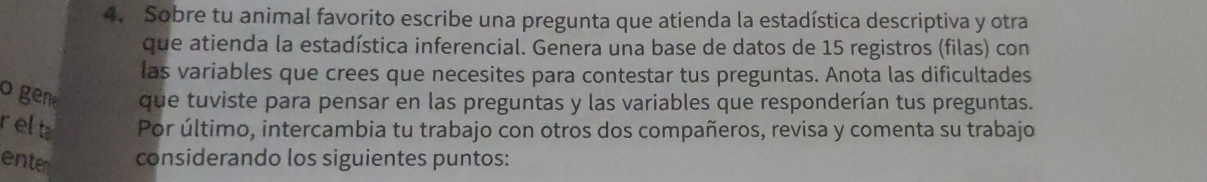 Sobre tu animal favorito escribe una pregunta que atienda la estadística descriptiva y otra 
que atienda la estadística inferencial. Genera una base de datos de 15 registros (filas) con 
las variables que crees que necesites para contestar tus preguntas. Anota las dificultades 
o gen 
que tuviste para pensar en las preguntas y las variables que responderían tus preguntas. 
relt 
Por último, intercambia tu trabajo con otros dos compañeros, revisa y comenta su trabajo 
enten 
considerando los siguientes puntos: