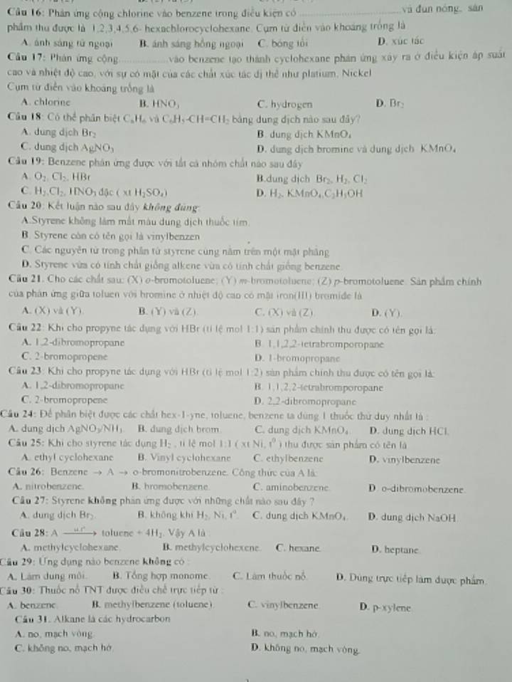 Cầu 16: Phản ứng cộng chlorine vào benzene trong điều kiện có _và dùn nóng sàn
phẩm thu được là 1.2,3,4,5,6- hexachlorocyclohexane. Cụm từ điễn vào khoảng trống là
A. ánh sáng tử ngoại B. ánh sáng hồng ngoại C. bóng tối D. xúc tác
Cầu 17: Phán ứng cộng _vào benzene tạo thành cyclohexane phán ứng xây ra ở điều kiện áp suất
cao và nhiệt độ cao, với sự có mặt của các chất xúc tác đị thể như platium, Nickel
Cụm từ điễn vào khoảng trống là
A. chlorine B. HNO_3 C. hydrogen D. Br:
Cầu 18: Có thể phân biệt C_8H_6 và C_6H_5-CH=CH_2 bảng dung địch nào sau đây
A. dung dịch Br B. dung dịch KMnO,
C. dung djch AgNO_3 D. dung dịch bromine và dung dịch KMnO
*  Câu 19: Benzene phân ứng được với tất cả nhóm chất nào sau đây
A O_2,Cl_2.HBr B.dung dịch Br_2.H_2.Cl_2
C. H_2Cl_2,IINO_3d sc(xtH_2SO_4) D. H_2.KMnO_4.C_2H_3OH
*  Cầu 20: Kết luận nào sau đây không đùng
A.Styrene không làm mất màu dung dịch thuốc tím
B. Styrene còn có tên gọi là vinylbenzen
C. Các nguyên từ trong phần từ styrene cùng nằm trên một mặt phâng
D. Styrene vừa có tính chất giống alkene vùa có tính chất giống benzene
Cầu 21. Cho các chất sau: (X) o-bromotoluene; (Y) m-bromotoluene; (Z) p-bromotoluene. Sản phẩm chính
của phản ứng giữa toluen với hromine ở nhiệt độ cao có mặt iron(III) bromiđe là
A. (X) d(Y B. (Y)va(Z). C. (X) và (Z) D. (Y)
Câu 22: Khi cho propyne tác dụng với HBr (tỉ lệ mol 1:1) sản phẩm chính thu được có tên gọi là:
A. 1.2-dibromopropane B. 1,1,2,2-tetrabromporopane
C. 2-bromopropene D. 1-bromopropane
Câu 23: Khi cho propyne tác dụng với HBr (tỉ lệ mo 1:2) sản phẩm chính thu được có tên gọi là:
A. 1,2-dibromopropane B. 1,1,2,2-tetrabromporopane
C. 2-bromopropene D. 2.2-dibromopropane
Cầu 24: Để phân biệt được các chất hex-1-yne, toluene, benzene ta dùng 1 thuốc thứ duy nhất là :
A. dung dịch AgNO_3/NH_3 B. dung dịch brom C. dung dịch KMnO_4 D. dung dịch HCl.
* Cầu 25: Khi cho styrene tác dụng H_2 , tí lê mol 1:1(x∈ Ni,r^0) thu được sản phẩm có tên là
A. ethyl cyclohexane B. Vinyl cyclohexane C. ethyibenzene D. vinylbenzene
Câu 26: Benzene to A o-bromonitrobenzene. Công thức của A là
A. nitrobenzene B. hromobenzene C. aminobenzene D. o-dibromobenzene
Cầu 27: Styrene không phần ứng được với những chất nào sau đây ?
A. dung dịch Br B. không khí H_2,Ni,t°. C. dung dịch KMnO₄ D. dung dịch NaOH
Câu 2P : A “ : toluene +4H_2. Vậy A là
A. methylcyclohexane B. methylcyclohexene. C. hexane D. heptane
Câu 29: Ứng dụng nào benzene không có :
A. Lám dung môi B. Tổng hợp monome C. Làm thuộc nỗ D. Dùng trực tiếp làm được phẩm
Câu 30: Thuốc nổ TNT được điều chd trực tiếp từ :
A. benzenc B. methylbenzene (toluene) C. vinylbenzene D. p-xylene
Câu 31. Alkane là các hydrocarbon
A. no, mạch yòng B. no, mạch hó
C. không no, mạch hớ D. không no, mạch vòng