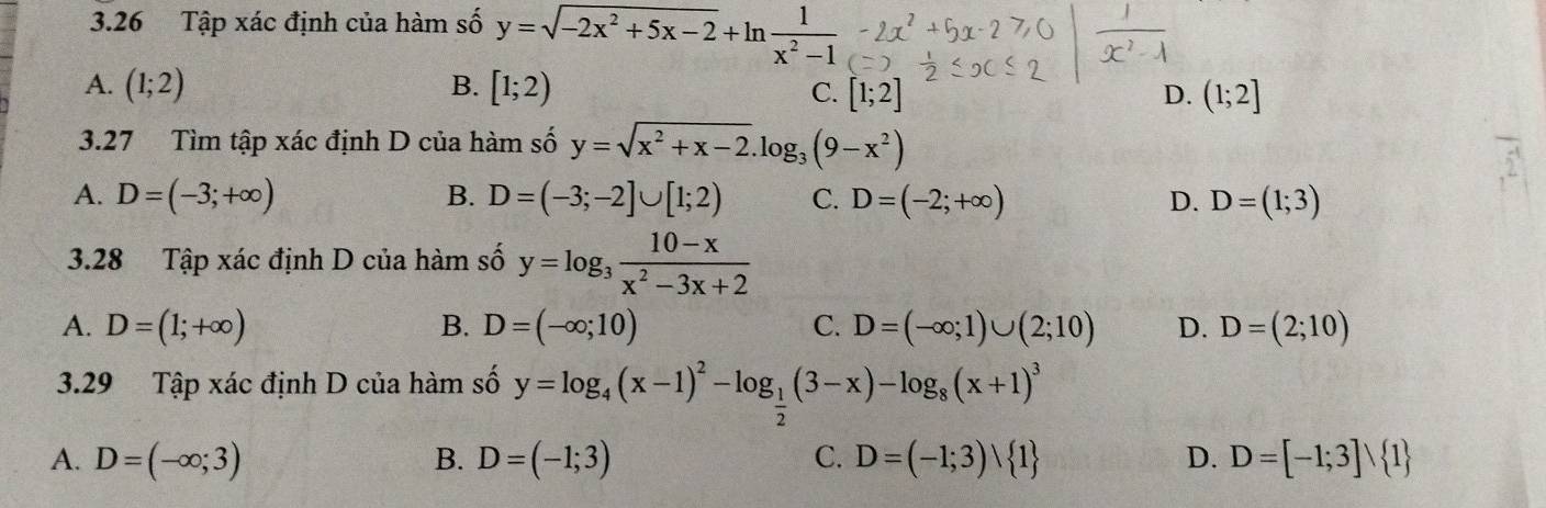 3.26 Tập xác định của hàm số y=sqrt(-2x^2+5x-2)+ln  1/x^2-1 
A. (1;2) B. [1;2)
C. [1;2] D. (1;2]
3.27 Tìm tập xác định D của hàm số y=sqrt(x^2+x-2).log _3(9-x^2)
A. D=(-3;+∈fty ) B. D=(-3;-2]∪ [1;2) C. D=(-2;+∈fty ) D. D=(1;3)
3.28 Tập xác định D của hàm số y=log _3 (10-x)/x^2-3x+2 
A. D=(1;+∈fty ) B. D=(-∈fty ;10) C. D=(-∈fty ;1)∪ (2;10) D. D=(2;10)
3.29 Tập xác định D của hàm số y=log _4(x-1)^2-log _ 1/2 (3-x)-log _8(x+1)^3
A. D=(-∈fty ;3) D=(-1;3) C. D=(-1;3)vee  1 D. D=[-1;3]vee  1
B.