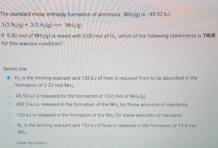 The standard molar enthalpy formation of ammonia, NH_3(g) is -45.92 kJ.
1/2N_2(g)+3/2H_2(g)==>NH_3(g)
If 5.00 mol of NH_3(g) is mixed with 5.00 mol of H_2 , which of the following statements is TRUE
for this reaction condition?
Select one:
H_2 is the limiting reactant and 153 kJ of heat is required from to be absorbed in the
formation of 3.33 mol NH_3.
45.92 kJ is released for the formation of 10.0 mol of NH_3(g).
459.2 kJ is released in the formation of the NH_3 for these amounts of reactants.
153 kJ is released in the formation of the NH_3 for these amounts of reactants.
N_2 is the limiting reactant and 153 kJ of heat is released in the formation of 10.0 mol
NH_3.
Clear my choice