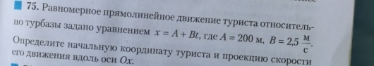 Равномерное лрямоллинейное двиекение туриста относитель- 
но τурбазы залано уравнением x=A+Bt , rдe A=200M, B=2,5 M/C . 
Олределлите начальную координату туристаи цроекиеиюо скорости 
его движения вдоль оси Ох.