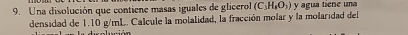 Una disolución que contiene masas iguales de glicerol (C_3H_3O_2) y agua tiene una 
densidad de 1.10 g/mL. Calcule la molalidad, la fracción molar y la molaridad del