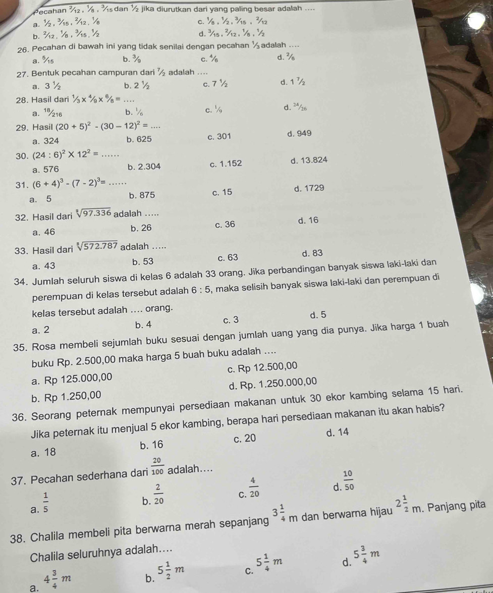 Pecahan  s dan ½ jika diurutkan dari yang paling besar adalah ....
a.
c.
h. 
d.
26. Pecahan di bawah ini yang tidak senilai dengan pecahan  adalah ....
a. %s c. % d. %
b.
27. Bentuk pecahan campuran dari adalah ._
d.
a. 3 ½ b. 2 c. 7 ½ 7 
28. Hasil dari 6/8= _
a. 1%16 b. c. d. ²½6
29. Hasil (20+5)^2-(30-12)^2= _
a. 324 c. 301 d. 949
b. 625
30. (24:6)^2* 12^2= ......
a. 576 b. 2.304 c. 1.152 d. 13.824
31. (6+4)^3-(7-2)^3= _...
a. 5 b. 875 c. 15 d. 1729
32. Hasil dari sqrt[3](97.336) adalah .....
a. 46 b. 26 c. 36 d. 16
33. Hasil dari sqrt[3](572.787) adalah …. d. 83
a. 43 b. 53 c. 63
34. Jumlah seluruh siswa di kelas 6 adalah 33 orang. Jika perbandingan banyak siswa laki-laki dan
perempuan di kelas tersebut adalah 6:5 , maka selisih banyak siswa laki-laki dan perempuan di
kelas tersebut adalah .... orang.
c. 3 d. 5
a. 2 b. 4
35. Rosa membeli sejumlah buku sesuai dengan jumlah uang yang dia punya. Jika harga 1 buah
buku Rp. 2.500,00 maka harga 5 buah buku adalah ....
a. Rp 125.000,00 c. Rp 12.500,00
b. Rp 1.250,00 d. Rp. 1.250.000,00
36. Seorang peternak mempunyai persediaan makanan untuk 30 ekor kambing selama 15 hari.
Jika peternak itu menjual 5 ekor kambing, berapa hari persediaan makanan itu akan habis?
c. 20
a. 18 b. 16 d. 14
37. Pecahan sederhana dari  20/100  adalah....
d.  10/50 
a.  1/5 
b.  2/20 
C.  4/20 
38. Chalila membeli pita berwarna merah sepanjang 3 1/4 m dan berwarna hijau 2 1/2 m.. Panjang pita
Chalila seluruhnya adalah....
C. 5 1/4 m
d. 5 3/4 m
a. 4 3/4 m
b. 5 1/2 m