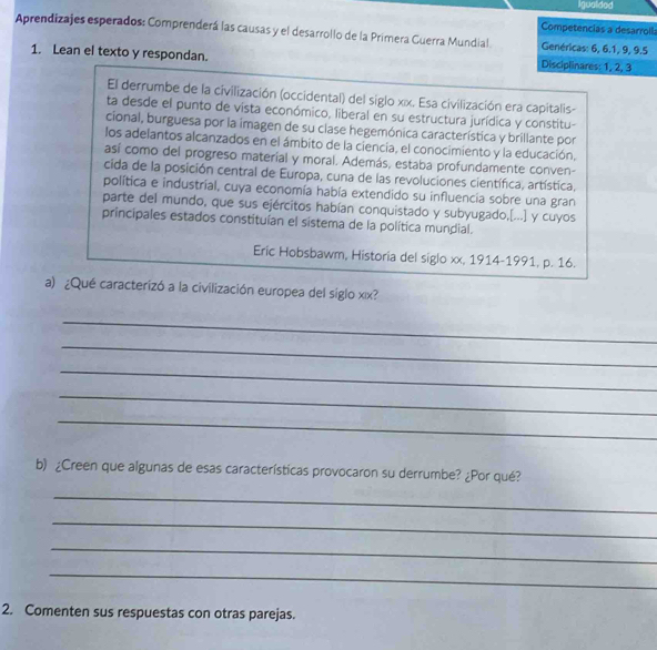 Igualdod 
Competencias a desarroll: 
Aprendizajes esperados: Comprenderá las causas y el desarrollo de la Primera Guerra Mundial Genéricas: 6, 6. 1, 9, 9. 5
1. Lean el texto y respondan. Disciplinares: 1, 2, 3
El derrumbe de la civilización (occidental) del siglo x| x. Esa civilización era capitalis- 
ta desde el punto de vista económico, liberal en su estructura jurídica y constitu- 
cional, burguesa por la imagen de su clase hegemónica característica y brillante por 
los adelantos alcanzados en el ámbito de la ciencia, el conocimiento y la educación, 
así como del progreso material y moral. Además, estaba profundamente conven- 
cida de la posición central de Europa, cuna de las revoluciones científica, artística, 
política e industrial, cuya economía había extendido su influencia sobre una gran 
parte del mundo, que sus ejércitos habían conquistado y subyugado,[...] y cuyos 
principales estados constituían el sistema de la política mundial. 
Eric Hobsbawm, Historia del siglo xx, 1914-1991, p. 16. 
a) ¿Qué caracterizó a la civilización europea del siglo xιx? 
_ 
_ 
_ 
_ 
_ 
b) ¿Creen que algunas de esas características provocaron su derrumbe? ¿Por qué? 
_ 
_ 
_ 
_ 
2. Comenten sus respuestas con otras parejas.