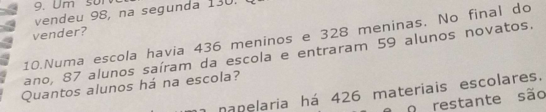 Um sor
vendeu 98, na segunda 130. 
vender?
10.Numa escola havia 436 meninos e 328 meninas. No final do
ano, 87 alunos saíram da escola e entraram 59 alunos novatos.
Quantos alunos há na escola?
a na nelaria há 426 materiais escolares.
o restante são