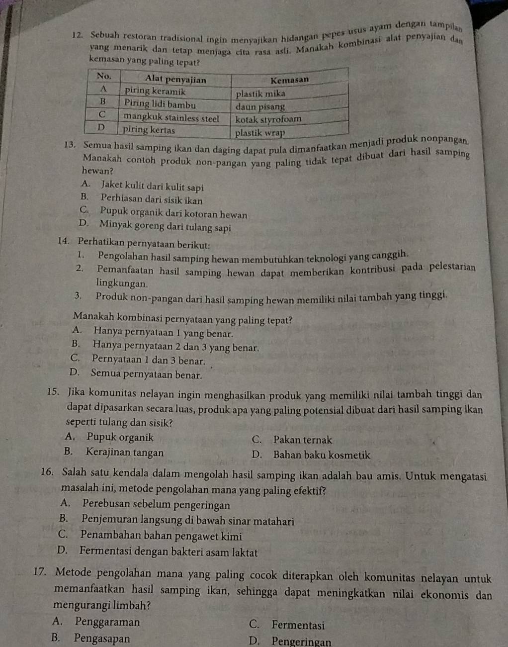 Sebuah restoran tradisional ingin menyajikan hidangan pepes usus ayam dengan tampila
yang menarik dan tetap menjaga cita rasa asli. Manakah kombinasi alat penyajian dan
kemasan yang palin
ua hasil samping ikan dan daging dapat pula dimanfaatkan adi produk nonpangan
Manakah contoh produk non-pangan yang paling tidak tepat dibuat dari hasil samping
hewan?
A. Jaket kulit dari kulit sapi
B. Perhiasan dari sisik ikan
C. Pupuk organik dari kotoran hewan
D. Minyak goreng dari tulang sapi
14. Perhatikan pernyataan berikut:
1. Pengolahan hasil samping hewan membutuhkan teknologi yang canggih.
2. Pemanfaatan hasil samping hewan dapat memberikan kontribusi pada pelestarian
lingkungan.
3. Produk non-pangan dari hasil samping hewan memiliki nilai tambah yang tinggi.
Manakah kombinasi pernyataan yang paling tepat?
A. Hanya pernyataan I yang benar.
B. Hanya pernyataan 2 dan 3 yang benar.
C. Pernyataan 1 dan 3 benar.
D. Semua pernyataan benar.
15. Jika komunitas nelayan ingin menghasilkan produk yang memiliki nilai tambah tinggi dan
dapat dipasarkan secara luas, produk apa yang paling potensial dibuat dari hasil samping ikan
seperti tulang dan sisik?
A. Pupuk organik C. Pakan ternak
B. Kerajinan tangan D. Bahan baku kosmetik
16. Salah satu kendala dalam mengolah hasil samping ikan adalah bau amis. Untuk mengatasi
masalah ini, metode pengolahan mana yang paling efektif?
A. Perebusan sebelum pengeringan
B. Penjemuran langsung di bawah sinar matahari
C. Penambahan bahan pengawet kimi
D. Fermentasi dengan bakteri asam laktat
17. Metode pengolahan mana yang paling cocok diterapkan oleh komunitas nelayan untuk
memanfaatkan hasil samping ikan, sehingga dapat meningkatkan nilai ekonomis dan
mengurangi limbah?
A. Penggaraman C. Fermentasi
B. Pengasapan D. Pengeringan