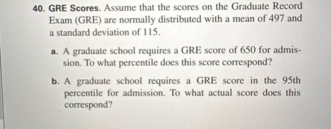 GRE Scores. Assume that the scores on the Graduate Record 
Exam (GRE) are normally distributed with a mean of 497 and 
a standard deviation of 115. 
a. A graduate school requires a GRE score of 650 for admis- 
sion. To what percentile does this score correspond? 
b. A graduate school requires a GRE score in the 95th
percentile for admission. To what actual score does this 
correspond?