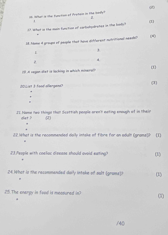 (2) 
16. What is the function of Protein in the body? 
2. 
1. 
17. What is the main function of carbohydrates in the body? (1) 
18. Name 4 groups of people that have different nutritional needs? (4) 
1. 
3. 
2. 
4. 
(1) 
19. A vegan diet is lacking in which mineral? 
(3) 
20.List 3 food allergens? 
21. Name two things that Scottish people aren't eating enough of in their 
diet ? (2) 
22.What is the recommended daily intake of fibre for an adult (grams)? (1) 
23.People with coeliac disease should avoid eating? (1) 
24.What is the recommended daily intake of salt (grams)? (1) 
25.The energy in food is measured in? 
(1) 
/40