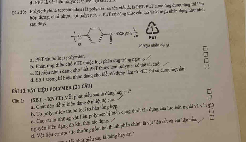 PPF là vật liệu polymer thuộc loại chất đểo.
Câu 20: Poly(ethylene terephthalate) là polyester có tên viết tắt là PET. PET được ứng dụng rộng rãi làm
hộp đựng, chai nhựa, sợi polyester,... PET có công thức cấu tạo và kí hiệu nhận dạng như hình
sau đây:
a. PET thuộc loại polyester.
b. Phản ứng điều chế PET thuộc loại phản ứng trùng ngưng.
c. Kí hiệu nhận dạng cho biết PET thuộc loại polymer có thể tái chế.
d. Số 1 trong kí hiệu nhận dạng cho biết đồ dùng làm từ PET chỉ sử dụng một lần.
Bài 13. vật liệu polymer (31 câu)
Câu 1: (SBT - KNTT) Mỗi phát biểu sau là đúng hay sai?
a. Chất dẻo dễ bị biến dạng ở nhiệt độ cao.
b. Tơ polyamide thuộc loại tơ bán tổng hợp.
ce. Cao su là những vật liệu polymer bị biển dạng dưới tác dụng của lực bên ngoài và vẫn giữ
nguyên biến dạng đó khi thôi tác dụng.
d. Vật liệu composite thường gồm hai thành phần chính là vật liệu cốt và vật liệu nền.
há biểu sau là đúng hay sai?