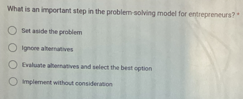 What is an important step in the problem-solving model for entrepreneurs? *
Set aside the problem
Ignore alternatives
Evaluate alternatives and select the best option
Implement without consideration