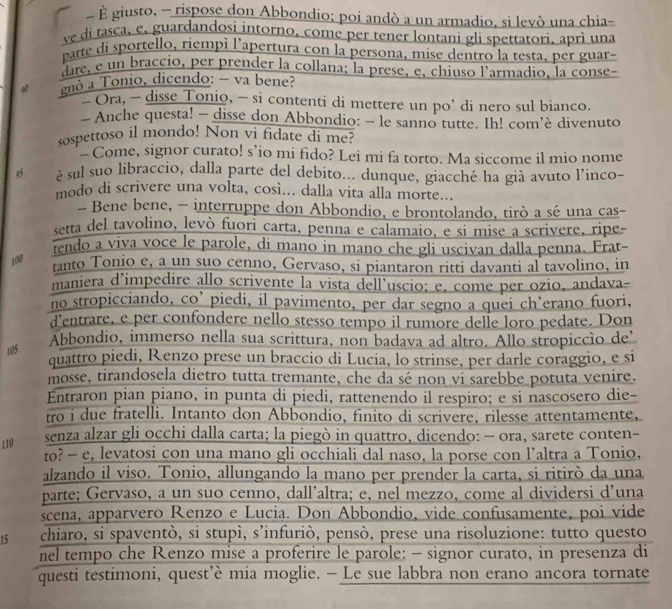 É giusto, - rispose don Abbondio; poi andò a un armadio, si levò una chia-
ve di tasca, e, guardandosi intorno, come per tener lontani gli spettatori, aprì una
parte di sportello, riempì l’apertura con la persona, mise dentro la testa, per guar-
dare, e un braccio, per prender la collana; la prese, e, chiuso l’armadio, la conse-
00 gnò a Tonio, dicendo: - va bene?
- Ora, - disse Tonio, - si contenti di mettere un po’ di nero sul bianco.
- Anche questa! - disse don Abbondio: - le sanno tutte. Ih! com’è divenuto
sospettoso il mondo! Non vi fidate di me?
- Come, signor curato! s’io mi fido? Lei mi fa torto. Ma siccome il mio nome
95  è sul suo libraccio, dalla parte del debito... dunque, giacché ha già avuto l'inco-
modo di scrivere una volta, così... dalla vita alla morte...
- Bene bene, - interruppe don Abbondio, e brontolando, tirò a sé una cas-
setta del tavolino, levò fuori carta, penna e calamaio, e si mise a scrivere, ripe-
tendo a viva voce le parole, di mano in mano che gli uscivan dalla penna. Frat-
100
tanto Tonio e, a un suo cenno, Gervaso, si piantaron ritti davanti al tavolino, in
maniera d’impedire allo scrivente la vista dell’uscio; e, come per ozio, andava
no stropicciando, co’ piedi, il pavimento, per dar segno a quei ch’erano fuori,
d’entrare, e per confondere nello stesso tempo il rumore delle loro pedate. Don
Abbondio, immerso nella sua scrittura, non badava ad altro. Allo stropiccio de’
105
quattro piedi, Renzo prese un braccio di Lucia, lo strinse, per darle coraggio, e si
mosse, tirandosela dietro tutta tremante, che da sé non vi sarebbe potuta venire.
Entraron pian piano, in punta di piedi, rattenendo il respiro; e si nascosero die-
tro i due fratelli. Intanto don Abbondio, finito di scrivere, rilesse attentamente,
110
senza alzar gli occhi dalla carta; la piegò in quattro, dicendo: - ora, sarete conten-
to? - e, levatosi con una mano gli occhiali dal naso, la porse con l’altra a Tonio,
alzando il viso. Tonio, allungando la mano per prender la carta, si ritirò da una
parte; Gervaso, a un suo cenno, dall’altra; e, nel mezzo, come al dividersi d’una
scena, apparvero Renzo e Lucia. Don Abbondio, vide confusamente, poi vide
15 chiaro, si spaventò, si stupì, s’infuriò, pensò, prese una risoluzione: tutto questo
nel tempo che Renzo mise a proferire le parole; - signor curato, in presenza di
questi testimoni, quest’è mia moglie. - Le sue labbra non erano ancora tornate