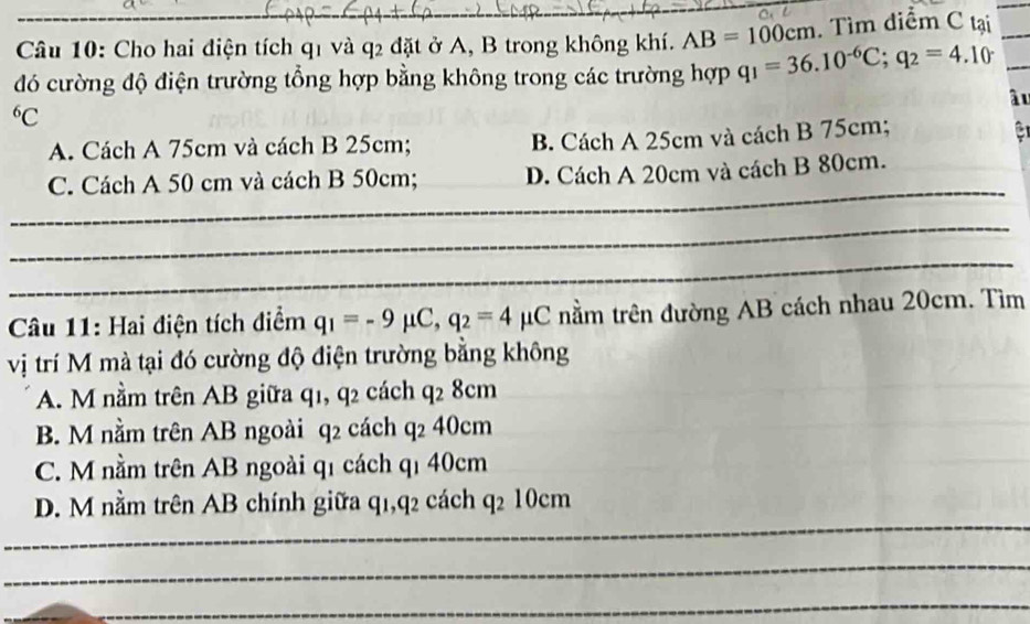 Cho hai điện tích q1 và q2 đặt ở A, B trong không khí. AB=100cm. Tìm diễm C tại_
đó cường độ điện trường tổng hợp bằng không trong các trường hợp q_1=36.10^(-6)C; q_2=4.10 _
âu
6C
A. Cách A 75cm và cách B 25cm; B. Cách A 25cm và cách B 75cm; a
_
C. Cách A 50 cm và cách B 50cm; D. Cách A 20cm và cách B 80cm.
_
_
Câu 11: Hai điện tích điểm q_1=-9mu C, q_2=4mu C nằm trên đường AB cách nhau 20cm. Tìm
vị trí M mà tại đó cường độ điện trường bằng không
A. M nằm trên AB giữa q1, q2 cách q_28cm
B. M nằm trên AB ngoài q2 cách q_240cm
C. M nằm trên AB ngoài q1 cách qí 40cm
_
D. M nằm trên AB chính giữa q1, q2 cách q_210cm
_
_