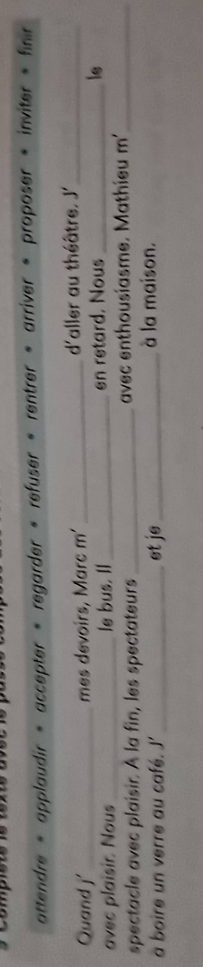 attendre « applaudir » accepter « regarder « refuser « rentrer « arriver « proposer « inviter » finir 
Quand j' mes devoirs, Marc m'_ d'aller au théâtre. J'_ 
avec plaisir. Nous_ le bus. Il_ en retard. Nous _le 
spectacle avec plaisir. À la fin, les spectateurs _avec enthousiasme. Mathieu m'_ 
a boire un verre au café. J'_ et je_ 
à la maison.