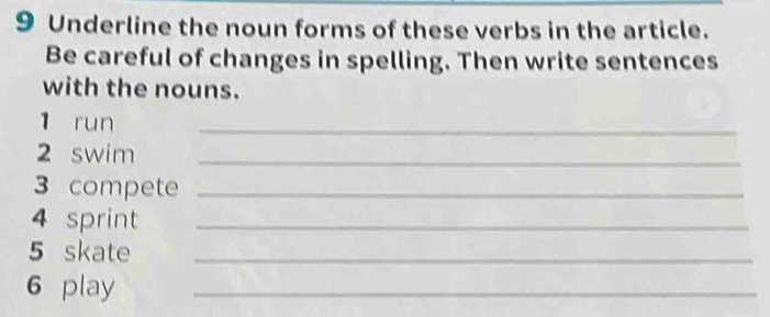 Underline the noun forms of these verbs in the article. 
Be careful of changes in spelling. Then write sentences 
with the nouns. 
1 run 
_ 
2 swim_ 
3 compete_ 
4 sprint_ 
5 skate_ 
6 play_