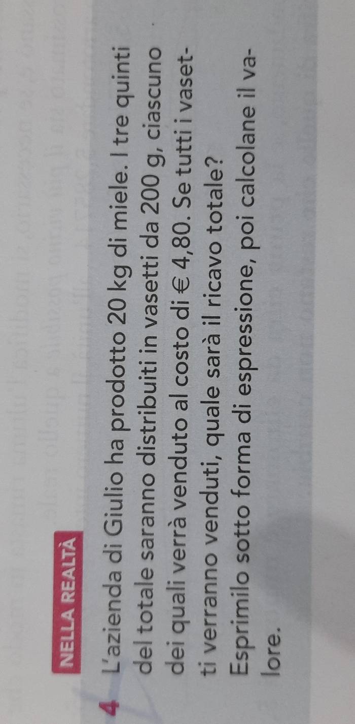 NELLA REALTÀ 
4 L'azienda di Giulio ha prodotto 20 kg di miele. I tre quinti 
del totale saranno distribuiti in vasetti da 200 g, ciascuno 
dei quali verrà venduto al costo di € 4,80. Se tutti i vaset- 
ti verranno venduti, quale sarà il ricavo totale? 
Esprimilo sotto forma di espressione, poi calcolane il va- 
lore.