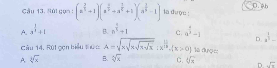 D. Ab
Câu 13. Rút gọn : (a^(frac 2)3+1)(a^(frac 4)9+a^(frac 2)9+1)(a^(frac 2)9-1) ta được :
A. a^(frac 1)3+1 a^(frac 4)3+1 a^(frac 4)3-1
B.
C.
D. a^(frac 1)3_ 
Câu 14. Rút gọn biểu thức: A=sqrt(xsqrt xsqrt xsqrt x):x^(frac 11)16, (x>0) ta được:
A. sqrt[8](x) B. sqrt[6](x) C. sqrt[4](x)
D. sqrt(x)