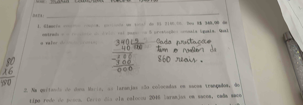 NOME :_ 
DATA: 
_ 
1. Glaucia comprou roupns, gustando um total de R$ 2140.00. Deu R$ 340,00 de 
entrada e o restante da d/vida vai pagar em 5 prestações mensais iguais. Qual 
o valor do sa da pr o s c aço 
2. Na quitanda de dona Maria, as laranjas são colocadas em sacos trançados, do 
tipo rede de posca. Certo dia ela colocou 2046 laranjas em sacos, cada saco