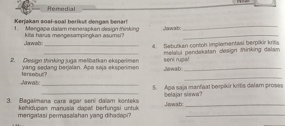 Nat 
Remedial 
_ 
Kerjakan soal-soal berikut dengan benar! 
1. Mengapa dalam menerapkan design thinking Jawab: 
kita harus mengesampingkan asumsi?_ 
Jawab: 
_4. Sebutkan contoh implementasi berpikir kritis 
_melalui pendekatan design thinking dalam 
2. Design thinking juga melibatkan eksperimen seni rupa! 
yang sedang berjalan. Apa saja eksperimen Jawab:_ 
_ 
tersebut? 
Jawab:_ 
5. Apa saja manfaat berpikir kritis dalam proses 
_belajar siswa? 
3. Bagaimana cara agar seni dalam konteks Jawab:_ 
kehidupan manusia dapat berfungsi untuk 
mengatasi permasalahan yang dihadapi?_