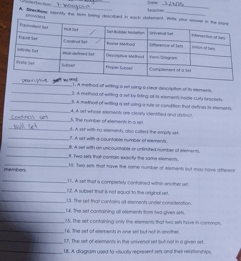 Gtade/Section: 
Date:_ 
_ 
Teacher: 
provided 
A. Directions: Identify the term being described in e 
_ 
_ 
1. A method of writing a set using a clear description of its elements. 
_ 
2. A method of writing a set by listing all its elements inside curly brackets. 
_ 
3. A method of writing a set using a rule or condition that defines its elements. 
_ 
4. A set whose elements are clearly identified and distinct. 
5. The number of elements in a set. 
_ 
_ 
6. A set with no elements, also called the empty set. 
7. A set with a countable number of elements. 
_ 
_ 
8. A set with an uncountable or unlimited number of elements. 
9. Two sets that contain exactly the same elements. 
_ 
10. Two sets that have the same number of elements but may have different 
members. 
_11. A set that is completely contained within another set. 
_12. A subset that is not equal to the original set. 
_13. The set that contains all elements under consideration. 
_14. The set containing all elements from two given sets. 
_15. The set containing only the elements that two sets have in common. 
_ 
16. The set of elements in one set but not in another. 
_17. The set of elements in the universal set but not in a given set. 
_ 
18. A diagram used to visually represent sets and their relationships.