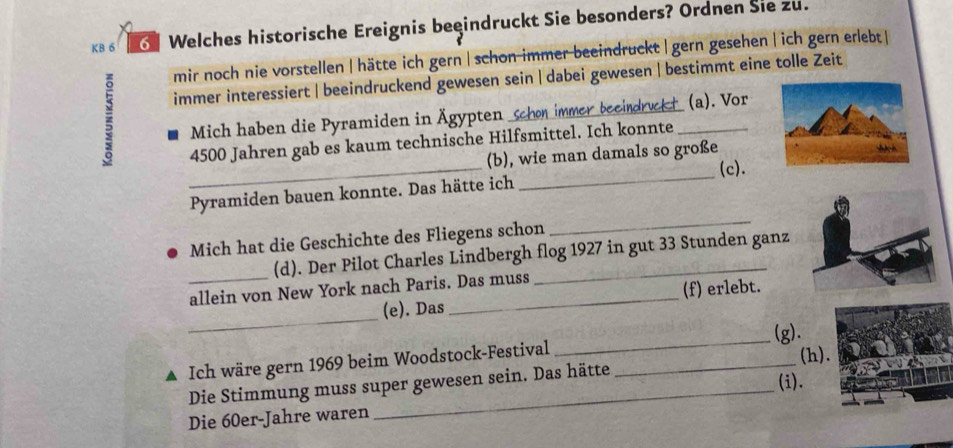 KB 6 Welches historische Ereignis beeindruckt Sie besonders? Ordnen Sie zu. 
mir noch nie vorstellen | hätte ich gern | schon immer beeindruckt| gern gesehen |ich gern erlebt| 
immer interessiert | beeindruckend gewesen sein | dabei gewesen | bestimmt eine tolle Zeit 
Mich haben die Pyramiden in Ägypten schon immer beeindruckt _(a). Vor 
_ 
4500 Jahren gab es kaum technische Hilfsmittel. Ich konnte 
_ 
(b), wie man damals so große 
(c). 
_ 
Pyramiden bauen konnte. Das hätte ich 
Mich hat die Geschichte des Fliegens schon 
(d). Der Pilot Charles Lindbergh flog 1927 in gut 33 Stunden ganz 
_allein von New York nach Paris. Das muss 
_ 
(e). Das (f) erlebt. 
_ 
(g). 
▲ Ich wäre gern 1969 beim Woodstock-Festival_ 
Die Stimmung muss super gewesen sein. Das hätte (i). (h). 
Die 60er-Jahre waren