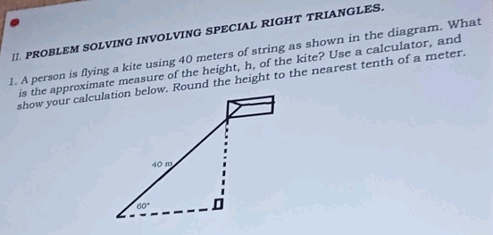 PROBLEM SOLVING INVOLVING SPECIAL RIGHT TRIANGLES.
1. A person is flying a kite using 40 meters of string as shown in the diagram. What
his the approximate measure of the height, h, of the kite? Use a calculator, and
show your calculation below. Round the height to the nearest tenth of a meter.