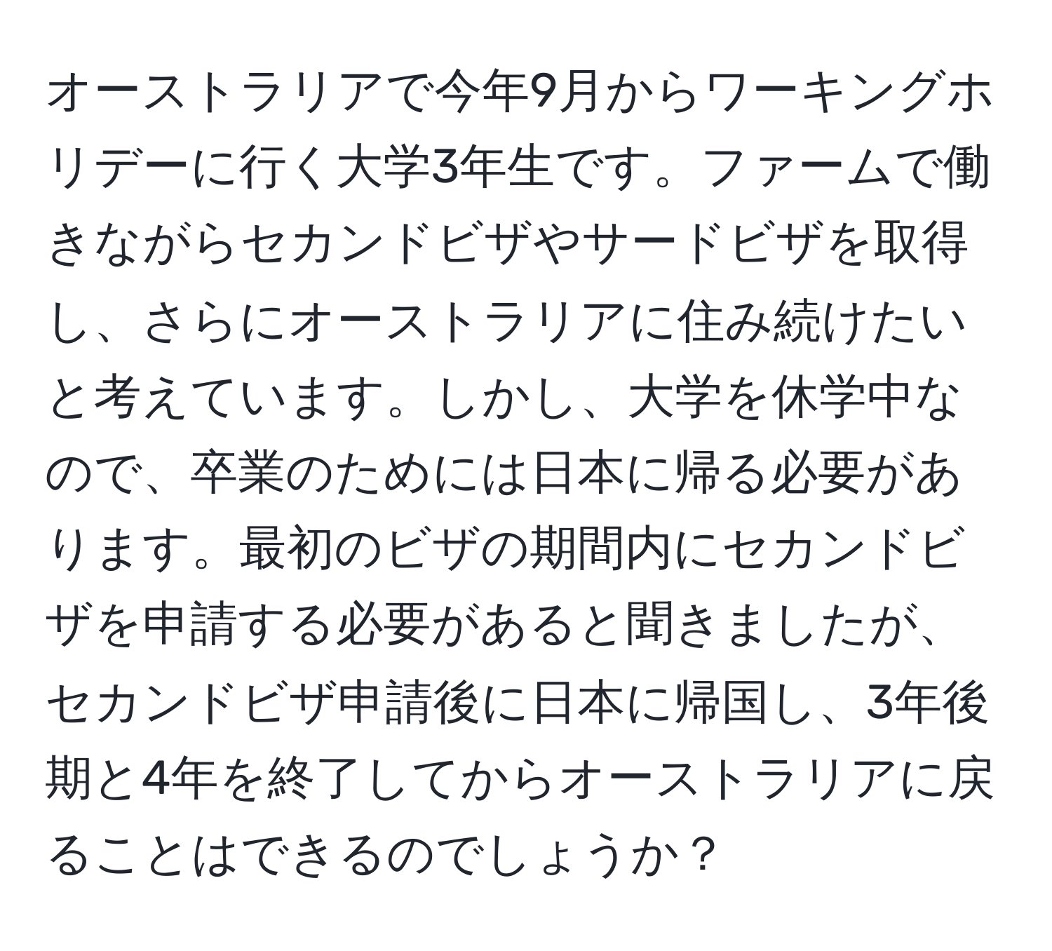 オーストラリアで今年9月からワーキングホリデーに行く大学3年生です。ファームで働きながらセカンドビザやサードビザを取得し、さらにオーストラリアに住み続けたいと考えています。しかし、大学を休学中なので、卒業のためには日本に帰る必要があります。最初のビザの期間内にセカンドビザを申請する必要があると聞きましたが、セカンドビザ申請後に日本に帰国し、3年後期と4年を終了してからオーストラリアに戻ることはできるのでしょうか？