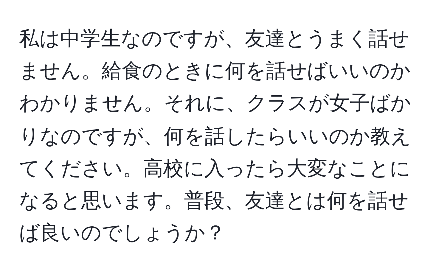 私は中学生なのですが、友達とうまく話せません。給食のときに何を話せばいいのかわかりません。それに、クラスが女子ばかりなのですが、何を話したらいいのか教えてください。高校に入ったら大変なことになると思います。普段、友達とは何を話せば良いのでしょうか？