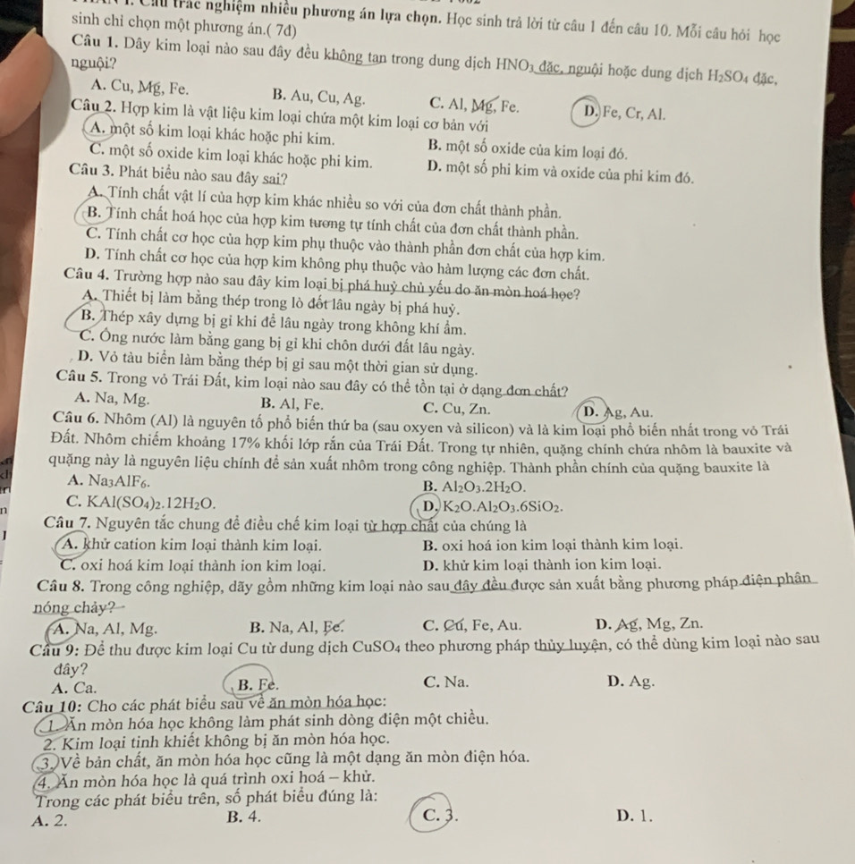 Cu trác nghiệm nhiều phương án lựa chọn. Học sinh trả lời từ câu 1 đến câu 10. Mỗi câu hỏi học
sinh chỉ chọn một phương án.( 7d)
Câu 1. Dây kim loại nào sau đây đều không tan trong dung dịch HNO₃ đặc, nguội hoặc dung dịch H_2SO 4 đặc,
nguội?
A. Cu, Mg, Fe. B. Au, Cu, Ag. C. Al, Mg, Fe. D. Fe, Cr, Al.
Câu 2. Hợp kim là vật liệu kim loại chứa một kim loại cơ bản với
A. một số kim loại khác hoặc phi kim. B. một số oxide của kim loại đó.
C. một số oxide kim loại khác hoặc phi kim. D. một số phi kim và oxide của phi kim đó.
Câu 3. Phát biểu nào sau đây sai?
A. Tính chất vật lí của hợp kim khác nhiều so với của đơn chất thành phần.
B. Tính chất hoá học của hợp kim tương tự tính chất của đơn chất thành phần.
C. Tính chất cơ học của hợp kim phụ thuộc vào thành phần đơn chất của hợp kim.
D. Tính chất cơ học của hợp kim không phụ thuộc vào hàm lượng các đơn chất.
Câu 4. Trường hợp nào sau đây kim loại bị phá huỷ chủ yếu do ăn mòn hoá học?
A. Thiết bị làm bằng thép trong lò đốt lâu ngày bị phá huỷ.
B. Thép xây dựng bị gỉ khi để lâu ngày trong không khí ẩm.
C. Ông nước làm bằng gang bị gỉ khi chôn dưới đất lâu ngày.
D. Vỏ tàu biển làm bằng thép bị gỉ sau một thời gian sử dụng.
Cầu 5. Trong vỏ Trái Đất, kim loại nào sau đây có thể tồn tại ở dạng đơn chất?
A. Na, Mg. B. Al, Fe. C. Cu, Zn. D. Ag, Au.
Câu 6. Nhôm (Al) là nguyên tố phổ biến thứ ba (sau oxyen và silicon) và là kim loại phổ biến nhất trong vỏ Trái
Đất. Nhôm chiếm khoảng 17% khối lớp rắn của Trái Đất. Trong tự nhiên, quặng chính chứa nhôm là bauxite và
quặng này là nguyên liệu chính để sản xuất nhôm trong công nghiệp. Thành phần chính của quặng bauxite là
A. Na3AlF6. B. Al_2O_3.2H_2O.
n
C. KAl(SO4)2 12H_2O. D. K_2O.Al_2O_3.6SiO_2.
Cầâu 7. Nguyên tắc chung đề điều chế kim loại từ hợp chất của chúng là
A. khử cation kim loại thành kim loại. B. oxi hoá ion kim loại thành kim loại.
C. oxi hoá kim loại thành ion kim loại. D. khử kim loại thành ion kim loại.
Câu 8. Trong công nghiệp, dãy gồm những kim loại nào sau đây đều được sản xuất bằng phương pháp điện phân
nóng chảy?
A. Na, Al, Mg. B. Na, Al, Fe. C. Cu, Fe, Au. D. Ag, Mg, Zn.
Cầu 9: Để thu được kim loại Cu từ dung dịch CuSO4 theo phương pháp thủy luyện, có thể dùng kim loại nào sau
dây?
A. Ca. B. Fe. C. Na. D. Ag.
Câu 10: Cho các phát biểu sau về ăn mòn hóa học:
L Ấn mòn hóa học không làm phát sinh dòng điện một chiều.
2. Kim loại tinh khiết không bị ăn mòn hóa học.
3 Về bản chất, ăn mòn hóa học cũng là một dạng ăn mòn điện hóa.
4. Ấn mòn hóa học là quá trình oxi hoá - khử.
Trong các phát biểu trên, số phát biểu đúng là:
A. 2. B. 4. C. ३. D. 1.