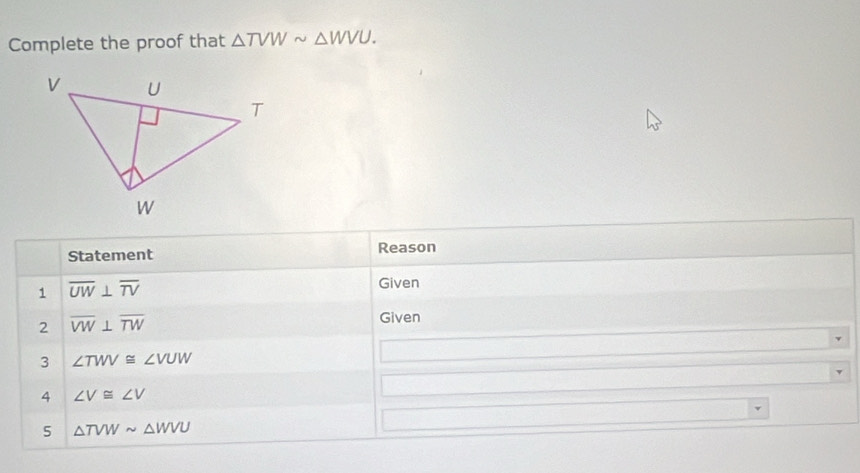 Complete the proof that △ TVWsim △ WVU. 
Statement Reason 
1 overline UW⊥ overline TV
Given 
2 overline VW⊥ overline TW
Given 
3 ∠ TWV≌ ∠ VUW
4 ∠ V≌ ∠ V
5 △ TVWsim △ WVU