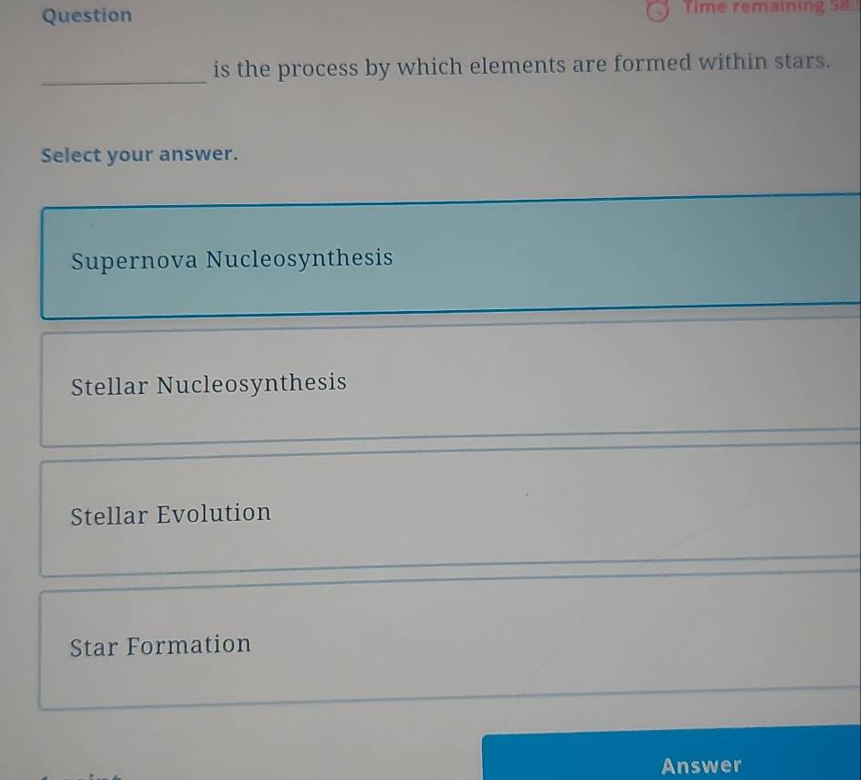 Question Time remaining 58
_
is the process by which elements are formed within stars.
Select your answer.
_
Supernova Nucleosynthesis
_
Stellar Nucleosynthesis
Stellar Evolution
Star Formation
Answer