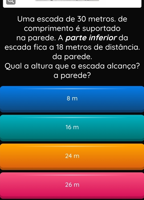 Uma escada de 30 metros. de
comprimento é suportado
na parede. A parte inferior da
escada fica a 18 metros de distância.
da parede.
Qual a altura que a escada alcança?
a parede?
8 m
16 m
24 m
26 m