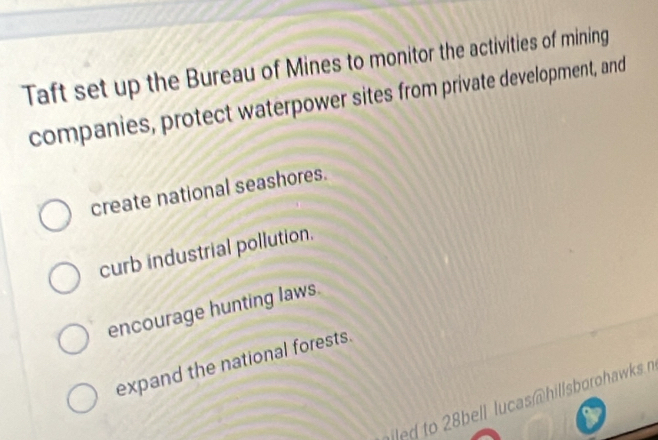 Taft set up the Bureau of Mines to monitor the activities of mining
companies, protect waterpower sites from private development, and
create national seashores.
curb industrial pollution.
encourage hunting laws.
expand the national forests.
o bell lucas hillsborohawks