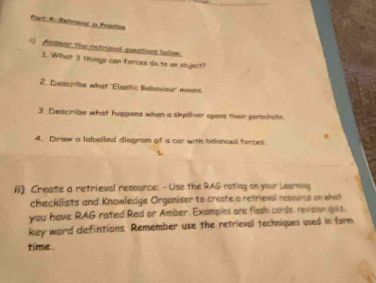 Refrieval in Prestion 
Anwer the retrieval questions below 
1. What 3 things can forces do to an object? 
2. Describe what 'Elastic Behawour' means. 
3. Describe what happens when a skydiver opens their perachate 
4. Draw a labelled diagram of a car with balanced farces 
ii) Create a retrieval resource: - Use the RAG rating an your Learning 
checklists and Knowledge Organiser to create a retrieval resounce on what 
you have RAG rated Red or Amber. Examples are flash cards, revision quiz, 
key word defintions. Remember use the retrieval techniques used in form 
time.