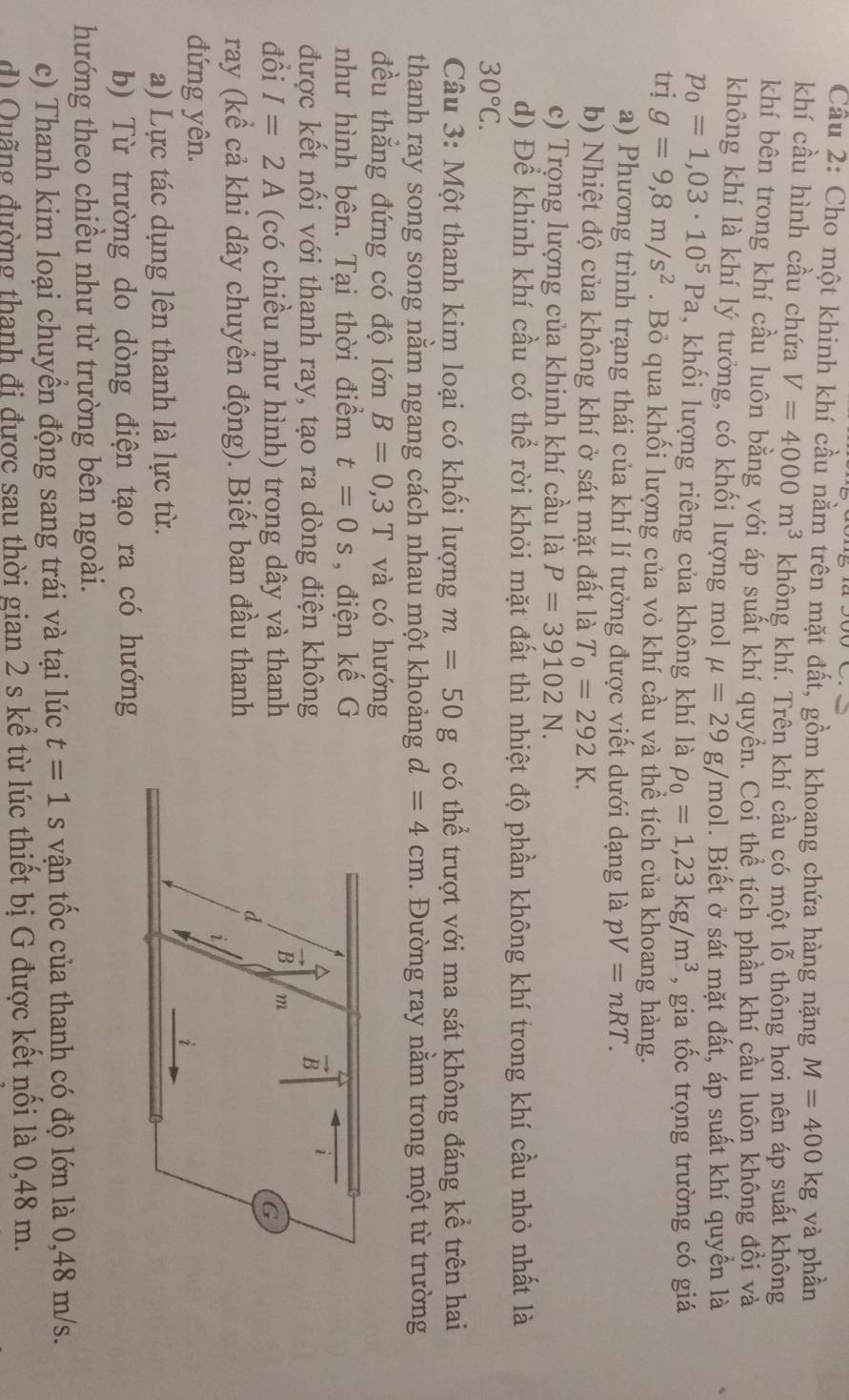 Cầu 2: Cho một khinh khí cầu nằm trên mặt đất, gồm khoang chứa hàng nặng M=400kg và phần
khí cầu hình cầu chứa V=4000m^3 không khí. Trên khí cầu có một lỗ thông hơi nên áp suất không
khí bên trong khí cầu luôn bằng với áp suất khí quyền. Coi thể tích phần khí cầu luôn không đổi và
không khí là khí lý tưởng, có khối lượng mol mu =29g/n nol. Biết ở sát mặt đất, áp suất khí quyền là
p_0=1,03· 10^5Pa , khối lượng riêng của không khí là rho _0=1,23kg/m^3 , gia tốc trọng trường có giá
trị g=9,8m/s^2. Bỏ qua khối lượng của vỏ khí cầu và thể tích của khoang hàng.
a) Phương trình trạng thái của khí lí tưởng được viết dưới dạng là pV=nRT.
b) Nhiệt độ của không khí ở sát mặt đất là T_0=292K.
c) Trọng lượng của khinh khí cầu là P=39102N.
d) Để khinh khí cầu có thể rời khỏi mặt đất thì nhiệt độ phần không khí trong khí cầu nhỏ nhất là
30°C.
Câu 3: Một thanh kim loại có khối lượng m=50g có thể trượt với ma sát không đáng kể trên hai
thanh ray song song nằm ngang cách nhau một khoảng d=4cm. Đường ray nằm trong một từ trường
đều thắng đứng có độ lớn B=0,3T và có hướng
như hình bên. Tại thời điểm t=0s , điện kế G
được kết nối với thanh ray, tạo ra dòng điện không
đồi I=2A (có chiều như hình) trong dây và thanh
ray (kể cả khi dây chuyển động). Biết ban đầu thanh
đứng yên.
a) Lực tác dụng lên thanh là lực từ.
b) Từ trường do dòng điện tạo ra có hướng
hướng theo chiều như từ trường bên ngoài.
c) Thanh kim loại chuyền động sang trái và tại lúc t=1 s vận tốc của thanh có độ lớn là 0,48 m/s.
d) Quãng đường thanh đi được sau thời gian 2 s kể từ lúc thiết bị G được kết nối là 0,48 m.