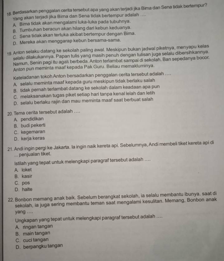 Berdasarkan penggalan cerita tersebut apa yang akan terjadi jika Bima dan Sena tidak bertempur?
Yang akan terjadi jika Bima dan Sena tidak bertempur adalah ....
A Bima tidak akan mengalami luka-luka pada tubuhnya.
B. Tumbuhan beracun akan hilang dari kebun keduanya.
C. Sena tidak akan terluka akibat bertempur dengan Bima.
D. Mereka akan menggarap kebun bersama-sama.
19. Anton selaku datang ke sekolah paling awal. Meskipun bukan jadwal piketnya, menyapu kelas
selalu dilakukannya. Papan tulis yang masih penuh dengan tulisan juga selalu dibersihkannya.
Namun, Senin pagi itu agak berbeda. Anton terlambat sampai di sekolah. Ban sepedanya bocor.
Anton pun meminta maaf kepada Pak Guru. Beliau memakluminya.
Keteladanan tokoh Anton bersadarkan penggalan cerita tersebut adalah ...
A selalu meminta maaf kepada guru meskipun tidak berlaku salah
B. tidak pernah terlambat datang ke sekolah dalam keadaan apa pun
C. melaksanakan tugas piket setiap hari tanpa kenal lelah dan letih
D. selalu berlaku rajin dan mau meminta maaf saat berbuat salah
20. Tema cerita tersebut adalah …
A. pendidikan
B. budi pekerti
C. kegemaran
D. kerja keras
21. Andi ingin pergi ke Jakarta. la ingin naik kereta api. Sebelumnya, Andi membeli tiket kereta api di
... penjualan tiket.
Istilah yang tepat untuk melengkapi paragraf tersebut adalah ..
A. loket
B. kasir
C. pos
D. halte
22. Bonbon memang anak baik. Sebelum berangkat sekolah, ia selalu membantu ibunya. saat di
sekolah, ia juga sering membantu teman saat mengalami kesulitan. Memang, Bonbon anak
yang ....
Ungkapan yang tepat untuk melengkapi paragraf tersebut adalah ..
A. ringan tangan
B. main tangan
C. cuci tangan
D. berpangku tangan