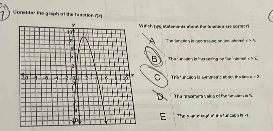 Consider the graph of the function f(x). 
hich two statements about the function are correct?
A
The function is decreasing on the interval x>4.
B The function is increasing on the interval x>2.
C The function is symmetric about the line x=2.
D
The maximum value of the function is 8.
E The y -intercept of the function is -1.