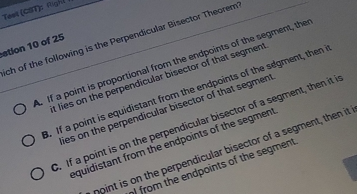 Test (CST): Right 
ch of the following is the Perpendicular Bisector Theorem
stion 10 of 25
A. If a point is proportional from the endpoints of the segment, the
t lies on the perpendicular bisector of that segment. If a point is equidistant from the endpoints of the segment, then 
ies on the perpendicular bisector of that segment. If a point is on the perpendicular bisector of a segment, then it i
equidistant from the endpoints of the segment
point is on the perpendicular bisector of a segment, then it
) from the endpoints of the segment