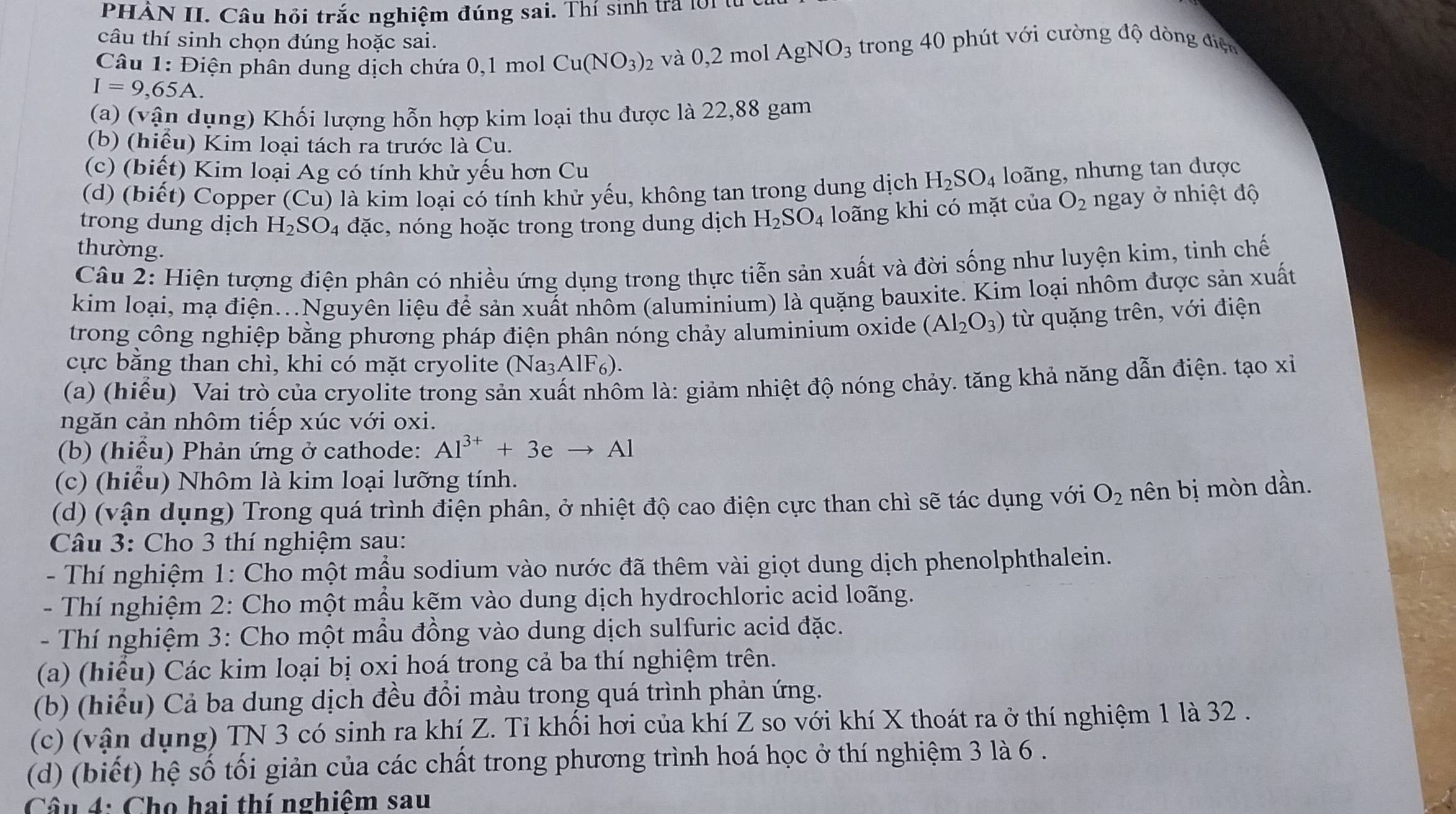 PHẢN II. Câu hồi trắc nghiệm đúng sai. Thí sinh tra lời tử
câu thí sinh chọn đúng hoặc sai.
I=9,65A. và 0,2 mol AgNO_3 trong 40 phút với cường độ dòng điện
Câu 1: Điện phân dung dịch chứa 0,1 mol Cu(NO_3)_2
(a) (vận dụng) Khối lượng hỗn hợp kim loại thu được là 22,88 gam
(b) (hiểu) Kim loại tách ra trước là Cu.
(c) (biết) Kim loại Ag có tính khử yếu hơn Cu
(d) (biết) Copper (Cu) là kim loại có tính khử yếu, không tan trong dung dịch H_2SO_4 loăng, nhưng tan được
trong dung dịch H_2SO_4 đặc, nóng hoặc trong trong dung dịch H_2SO_4 loãng khi có mặt của O_2 ngay ở nhiệt độ
thường.
Câu 2: Hiện tượng điện phân có nhiều ứng dụng trong thực tiễn sản xuất và đời sống như luyện kim, tinh chế
kim loại, mạ điện...Nguyên liệu để sản xuất nhôm (aluminium) là quặng bauxite. Kim loại nhôm được sản xuất
trong công nghiệp bằng phương pháp điện phân nóng chảy aluminium oxide (Al_2O_3) từ quặng trên, với điện
cực bằng than chì, khi có mặt cryolite (Na₃AlF₆).
(a) (hiểu) Vai trò của cryolite trong sản xuất nhôm là: giảm nhiệt độ nóng chảy. tăng khả năng dẫn điện. tạo xỉ
ngăn cản nhôm tiếp xúc với oxi.
(b) (hiểu) Phản ứng ở cathode: Al^(3+)+3eto Al
(c) (hiểu) Nhôm là kim loại lưỡng tính.
(d) (vận dụng) Trong quá trình điện phân, ở nhiệt độ cao điện cực than chì sẽ tác dụng với O_2 nên bị mòn dần.
Câu 3: Cho 3 thí nghiệm sau:
- Thí nghiệm 1: Cho một mẫu sodium vào nước đã thêm vài giọt dung dịch phenolphthalein.
- Thí nghiệm 2: Cho một mầu kẽm vào dung dịch hydrochloric acid loãng.
- Thí nghiệm 3: Cho một mẫu đồng vào dung dịch sulfuric acid đặc.
(a) (hiêu) Các kim loại bị oxi hoá trong cả ba thí nghiệm trên.
(b) (hiểu) Cả ba dung dịch đều đồi màu trong quá trình phản ứng.
(c) (vận dụng) TN 3 có sinh ra khí Z. Tỉ khổi hơi của khí Z so với khí X thoát ra ở thí nghiệm 1 là 32 .
(d) (biết) hệ số tối giản của các chất trong phương trình hoá học ở thí nghiệm 3 là 6 .
Câu 4: Cho hai thí nghiêm sau