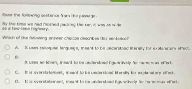 Read the following sentence from the passage.
By the time we had finished packing the car, it was as wide
as a two-lone highway.
Which of the following answer choices describes this sentence?
A. It uses colloquial language, meant to be understood literally for explanatory effect.
B.
It uses an idiom, meant to be understood figuratively for humorous effect.
C. It is overstatement, meant to be understood literally for explanatory effect.
D. It is overstatement, meant to be understood figuratively for humorous effect.