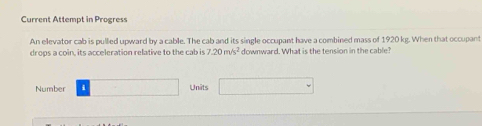 Current Attempt in Progress 
An elevator cab is pulled upward by a cable. The cab and its single occupant have a combined mass of 1920 kg. When that occupant 
drops a coin, its acceleration relative to the cab is 7.20m/s^2 downward. What is the tension in the cable? 
Number □ Units □ 