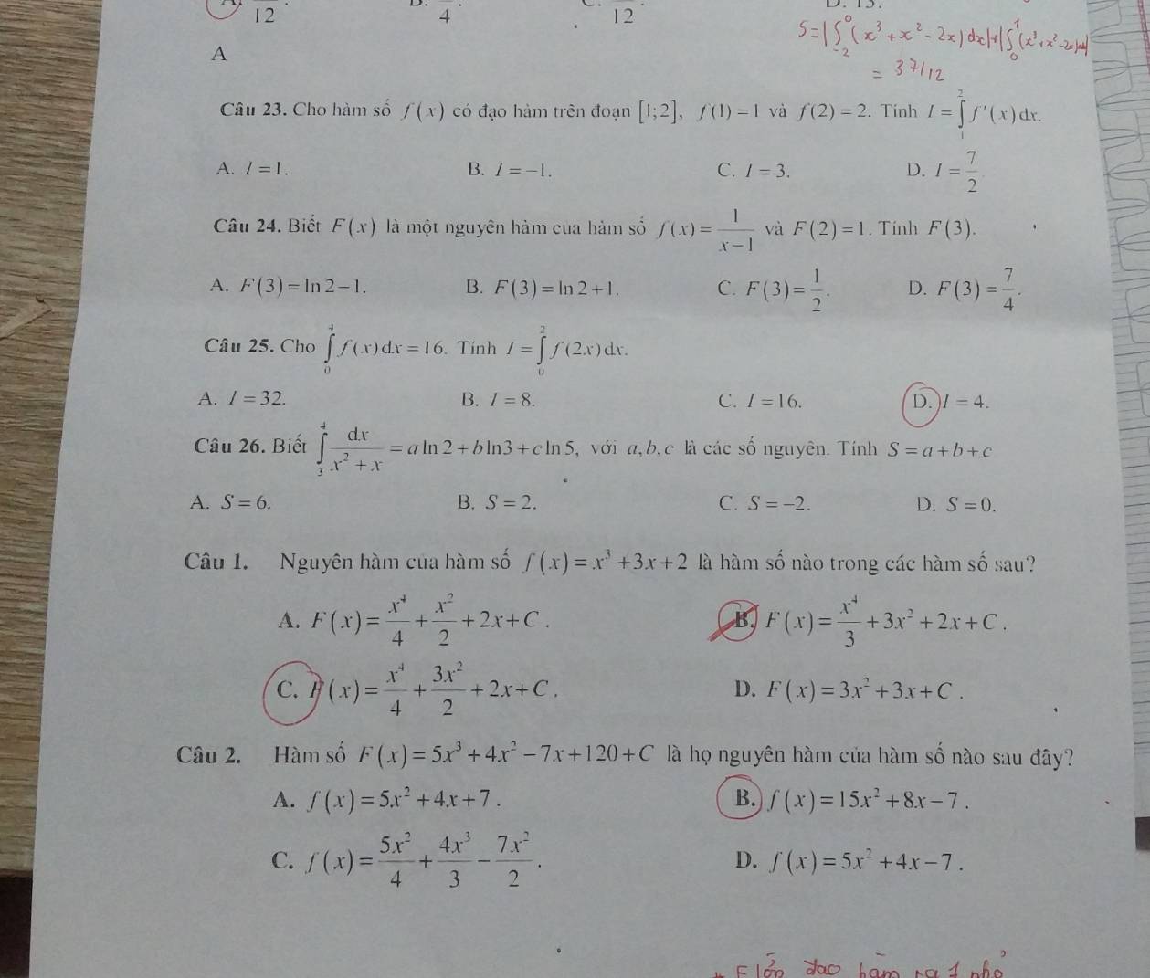 4^^· 
frac 
12
A
Câu 23. Cho hàm số f(x) có đạo hàm trên đoạn [1;2],f(1)=1 và f(2)=2. Tính I=∈tlimits _1^(2f'(x)dx.
A. l=1. B. I=-1. C. I=3. D. I=frac 7)2
Câu 24. Biết F(x) là một nguyên hàm của hàm số f(x)= 1/x-1  và F(2)=1. Tính F(3).
A. F(3)=ln 2-1. B. F(3)=ln 2+1. C. F(3)= 1/2 . D. F(3)= 7/4 .
Câu 25. Cho ∈tlimits _0^(4f(x)dx=16.. Tính I=∈tlimits _0^2f(2x)dx.
A. l=32. B. I=8. C. I=16. D. I=4.
Câu 26. Biết ∈tlimits _3^4frac dx)x^2+x=aln 2+bln 3+cln 5 , với a, b, c là các số nguyên. Tính S=a+b+c
A. S=6. B. S=2. C. S=-2. D. S=0.
Câu I. Nguyên hàm của hàm số f(x)=x^3+3x+2 là hàm số nào trong các hàm số sau?
A. F(x)= x^4/4 + x^2/2 +2x+C. B F(x)= x^4/3 +3x^2+2x+C.
C. F(x)= x^4/4 + 3x^2/2 +2x+C.
D. F(x)=3x^2+3x+C.
Câu 2. Hàm số F(x)=5x^3+4x^2-7x+120+C là họ nguyên hàm của hàm số nào sau đây?
A. f(x)=5x^2+4x+7. B. f(x)=15x^2+8x-7.
C. f(x)= 5x^2/4 + 4x^3/3 - 7x^2/2 . D. f(x)=5x^2+4x-7.