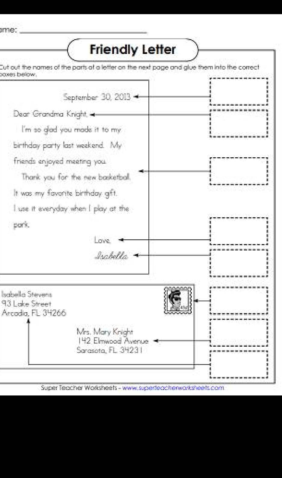 me:_ 
Friendly Letter 
Cut out the names of the parts at a letter on the next page and glue them into the correct 
coxes below . 
September 30, 2013 
Dear Grandma Knight, 
I'm so glad you mads it to my. 
birthday party last weekend. My 
friends enjoyed meeting you. 
Thank you for the new basketball. 
It was my favorite birthday gift. 
I use it everyday when I play at the 
pork. 
Love. 
Irabella 
Isabella Stevens 
93 Lake Street 
Arcodia, FL 34266
Mrs. Mary Knight 
142 Elmwood Awenue 
Sarasota, FL 3423 I 
Super Teacher Worksheets - www.superteacherwarksheets.com