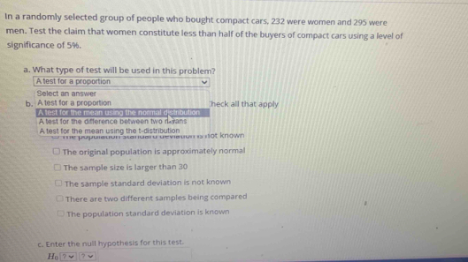 In a randomly selected group of people who bought compact cars, 232 were women and 295 were
men. Test the claim that women constitute less than half of the buyers of compact cars using a level of
significance of 5%.
a. What type of test will be used in this problem?
A test for a proportion
Select an answer
b. A test for a proportion heck all that apply
A lest for the mean using the normal distribution
A test for the difference between two reans
A test for the mean using the t-distribution
*=e pupuledon standard deviadon is not known
The original population is approximately normal
The sample size is larger than 30
The sample standard deviation is not known
There are two different samples being compared
The population standard deviation is known
c. Enter the null hypothesis for this test.
Fd ? 7 v