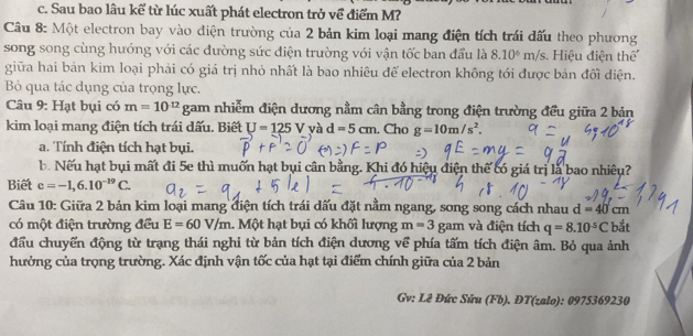 c. Sau bao lâu kể từ lúc xuất phát electron trở về điểm M?
Câu 8: Một electron bay vào điện trường của 2 bản kim loại mang điện tích trái dấu theo phương
song song cùng hướng với các đường sức điện trường với vận tốc ban đầu là 8.10^6 m/s. Hiệu điện thể
giữa hai bản kim loại phải có giá trị nhỏ nhất là bao nhiêu để electron không tới được bản đối diện.
B qua tác dụng của trọng lực.
Câu 9: Hạt bụi có m=10^(12) gam nhiễm điện dương nằm cân bằng trong điện trường đều giữa 2 bản
kim loại mang điện tích trái dấu. Biết U=125 V và d=5cm. Cho g=10m/s^2. 
a. Tính điện tích hạt bụi.
b. Nếu hạt bụi mất đi 5e thì muốn hạt bụi cân bằng. Khi đó hiệu điện thế có giá trị là bao nhiêu?
Biết e=-1,6.10^(-19)C. 
Câu 10: Giữa 2 bản kim loại mang điện tích trái dấu đặt nằm ngang, song song cách nhau d=40cm
có một điện trường đều E=60V/m 1. Một hạt bụi có khối lượng m=3 gam và điện tích q=8.10^(-5)C bắt
đầu chuyển động từ trạng thái nghi từ bản tích điện dương về phía tấm tích điện âm. Bỏ qua ảnh
hưởng của trọng trường. Xác định vận tốc của hạt tại điểm chính giữa của 2 bản
Gv: Lê Đức Sứu (Fb). ĐT(zalo): 0975369230