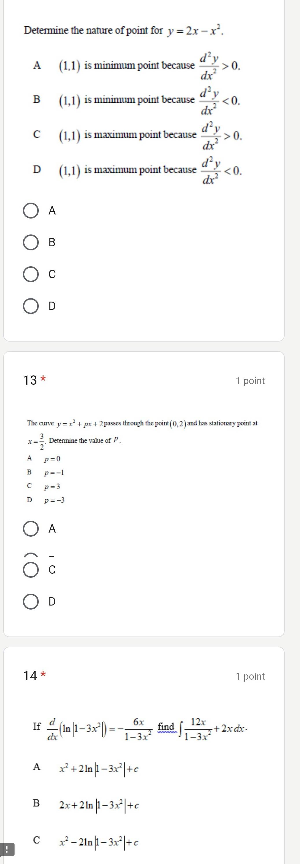 Determine the nature of point for y=2x-x^2.
A (1,1) is minimum point because  d^2y/dx^2 >0.
B (1,1) is minimum point because  d^2y/dx^2 <0</tex>.
C (1,1) is maximum point because  d^2y/dx^2 >0.
D (1,1) is maximum point because  d^2y/dx^2 <0</tex>. 
A
B
C
D
13 
1 point
The curve y=x^2 px+ 2 passes through the point (0,2) and has stationary point at
x= 3/2 . Determine the value of P.
A p=0
B p=-1
C p=3
D p=-3
A
-
C
D
14^* 1 point
If  d/dx (ln |1-3x^2|)=- 6x/1-3x^2  find ∈t  12x/1-3x^2 +2xdx·
A x^2+2ln |1-3x^2|+c
B 2x+2ln |1-3x^2|+c
C x^2-2ln |1-3x^2|+c!