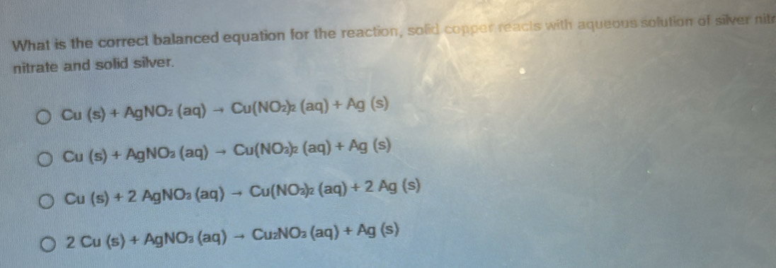 What is the correct balanced equation for the reaction, solid copper reacts with aqueous solution of silver nitr
nitrate and solid silver.
Cu(s)+AgNO_2(aq)to Cu(NO_2)_2(aq)+Ag(s)
Cu(s)+AgNO_3(aq)to Cu(NO_3)_2(aq)+Ag(s)
Cu(s)+2AgNO_3(aq)to Cu(NO_3)_2(aq)+2Ag(s)
2Cu(s)+AgNO_3(aq)to Cu_2NO_3(aq)+Ag(s)