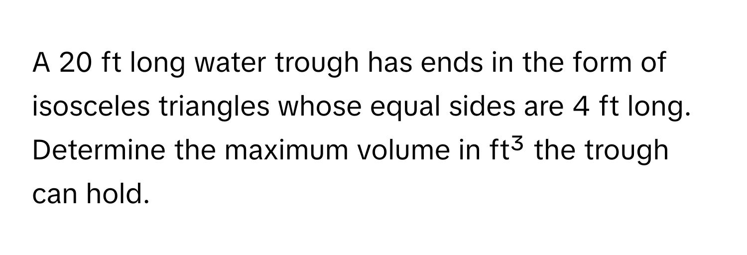 A 20 ft long water trough has ends in the form of isosceles triangles whose equal sides are 4 ft long. Determine the maximum volume in ft³ the trough can hold.